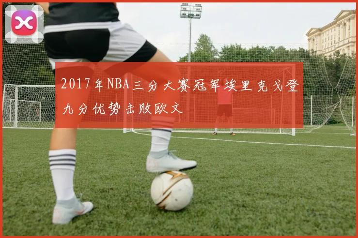 2017年NBA三分大赛冠军埃里克戈登九分优势击败欧文