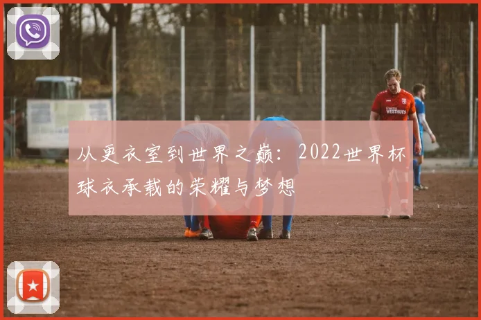 从更衣室到世界之巅：2022世界杯球衣承载的荣耀与梦想