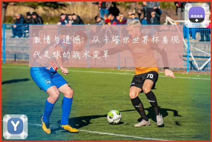 激情与遗憾:从卡塔尔世界杯看现代足球的战术变革