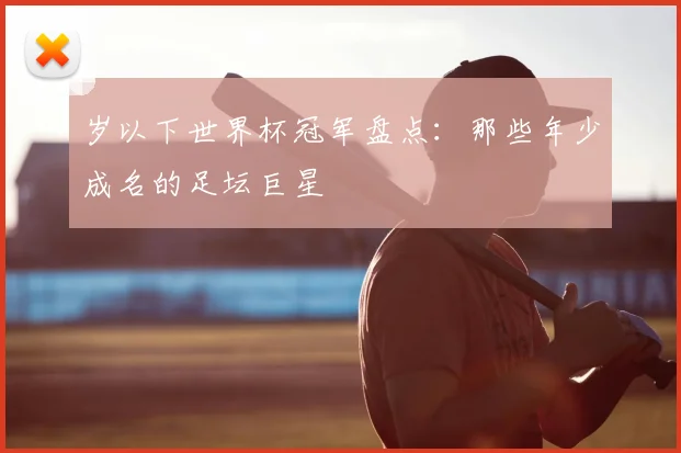 岁以下世界杯冠军盘点:那些年少成名的足坛巨星