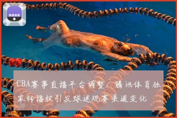 CBA赛事直播平台调整，腾讯体育独家转播权引发球迷观赛渠道变化