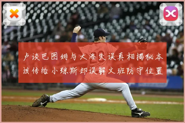 卢谈巴图姆与大洛失误真相揭秘本该传给小琼斯却误解文班防守位置