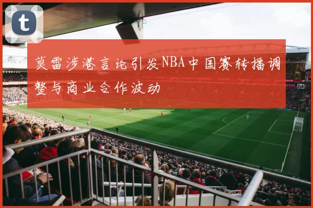 莫雷涉港言论引发NBA中国赛转播调整与商业合作波动