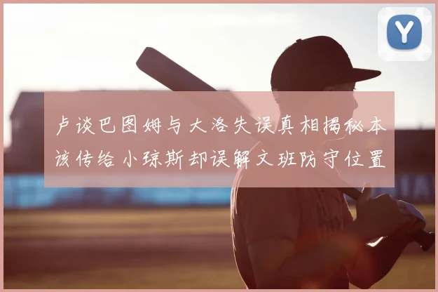 卢谈巴图姆与大洛失误真相揭秘本该传给小琼斯却误解文班防守位置