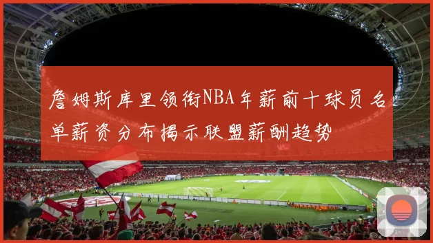 詹姆斯库里领衔NBA年薪前十球员名单薪资分布揭示联盟薪酬趋势