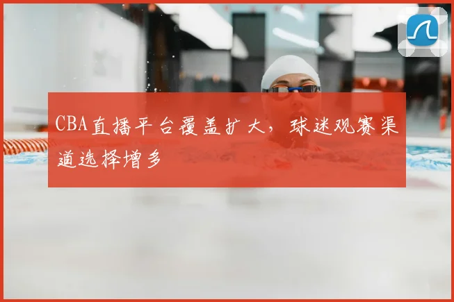 CBA直播平台覆盖扩大,球迷观赛渠道选择增多